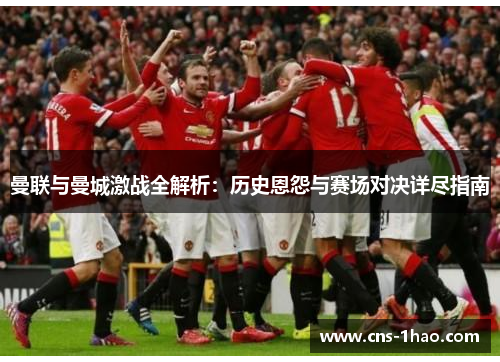 曼联与曼城激战全解析:历史恩怨与赛场对决详尽指南 曼联与曼城激战全解析:历史恩怨与赛场对决详尽指南