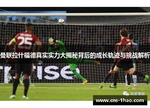 曼联拉什福德真实实力大揭秘背后的成长轨迹与挑战解析