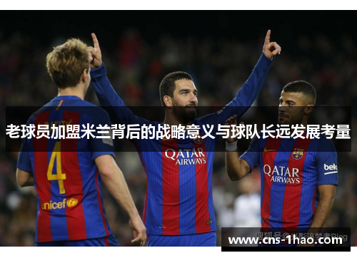 老球员加盟米兰背后的战略意义与球队长远发展考量