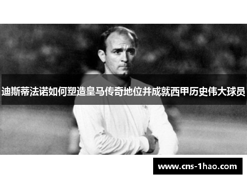 迪斯蒂法诺如何塑造皇马传奇地位并成就西甲历史伟大球员 迪斯蒂法诺如何塑造皇马传奇地位并成就西甲历史伟大球员