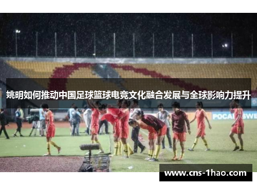 姚明如何推动中国足球篮球电竞文化融合发展与全球影响力提升