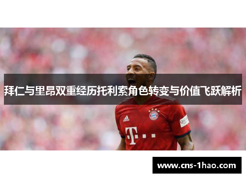 拜仁与里昂双重经历托利索角色转变与价值飞跃解析