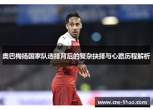 奥巴梅扬国家队选择背后的复杂抉择与心路历程解析