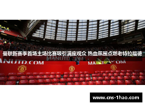 曼联新赛季首场主场比赛吸引满座观众 热血氛围点燃老特拉福德 曼联新赛季首场主场比赛吸引满座观众 热血氛围点燃老特拉福德