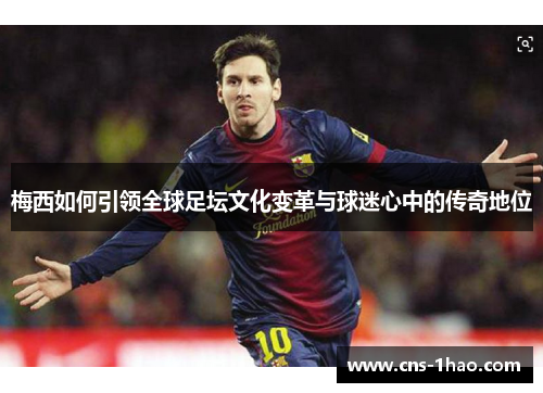 梅西如何引领全球足坛文化变革与球迷心中的传奇地位 梅西如何引领全球足坛文化变革与球迷心中的传奇地位