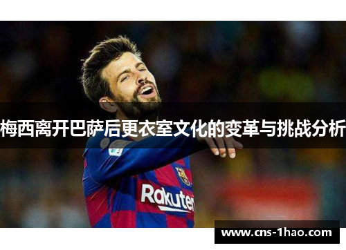 梅西离开巴萨后更衣室文化的变革与挑战分析