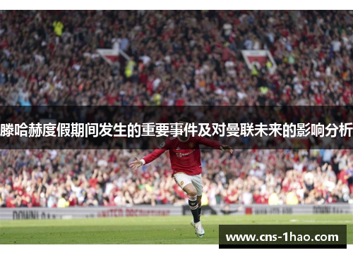 滕哈赫度假期间发生的重要事件及对曼联未来的影响分析