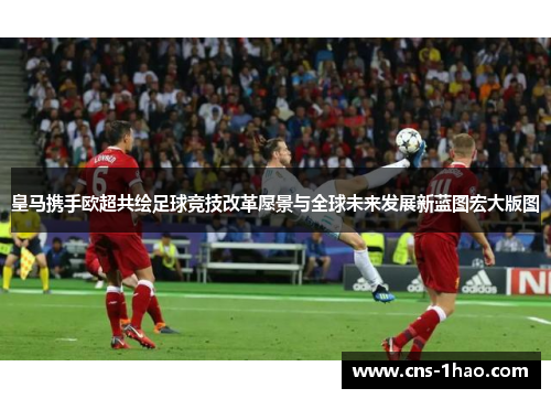 皇马携手欧超共绘足球竞技改革愿景与全球未来发展新蓝图宏大版图