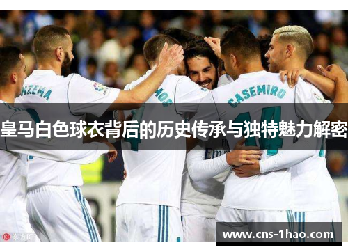皇马白色球衣背后的历史传承与独特魅力解密