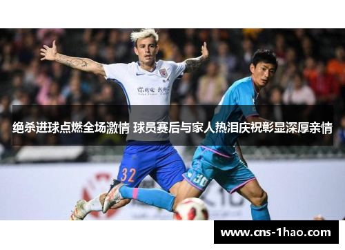 绝杀进球点燃全场激情 球员赛后与家人热泪庆祝彰显深厚亲情