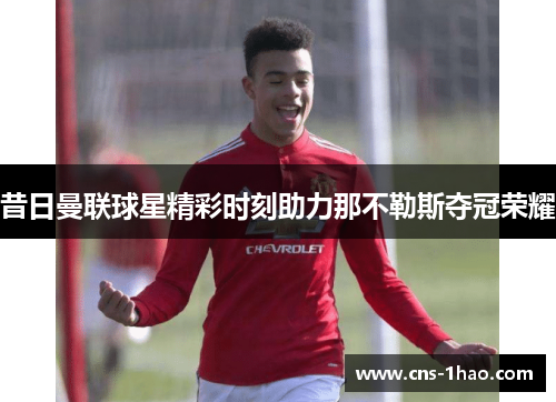 昔日曼联球星精彩时刻助力那不勒斯夺冠荣耀 昔日曼联球星精彩时刻助力那不勒斯夺冠荣耀