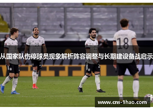 从国家队伤停球员现象解析阵容调整与长期建设备战启示