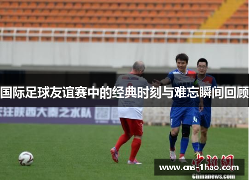 国际足球友谊赛中的经典时刻与难忘瞬间回顾 国际足球友谊赛中的经典时刻与难忘瞬间回顾