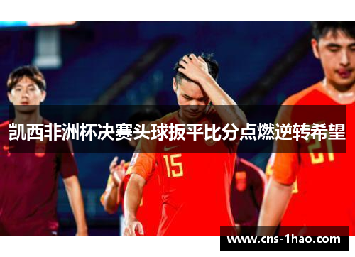 凯西非洲杯决赛头球扳平比分点燃逆转希望