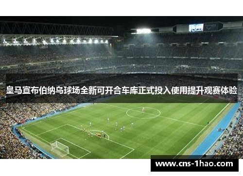 皇马宣布伯纳乌球场全新可开合车库正式投入使用提升观赛体验