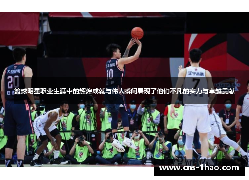 篮球明星职业生涯中的辉煌成就与伟大瞬间展现了他们不凡的实力与卓越贡献